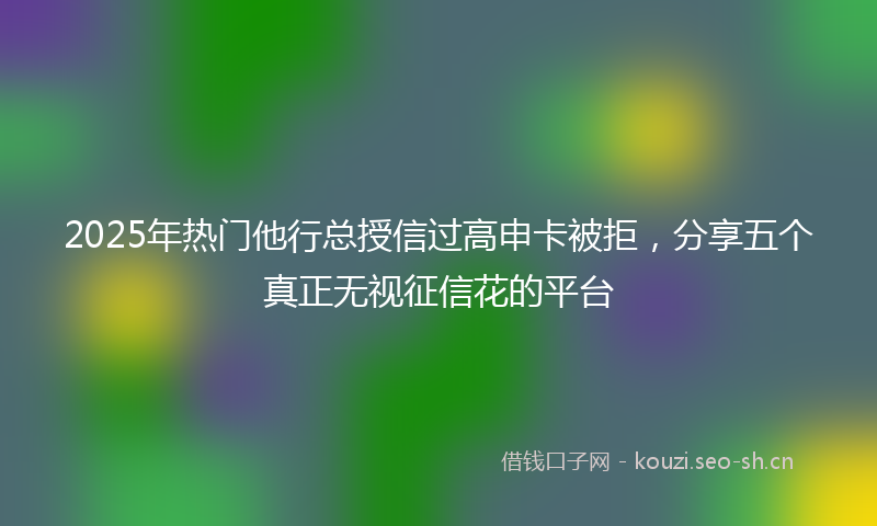 2025年热门他行总授信过高申卡被拒，分享五个真正无视征信花的平台