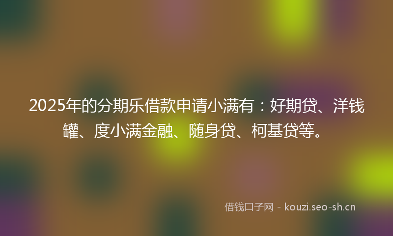 2025年的分期乐借款申请小满有：好期贷、洋钱罐、度小满金融、随身贷、柯基贷等。