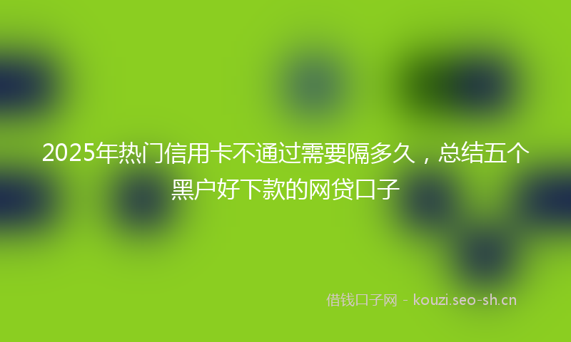 2025年热门信用卡不通过需要隔多久，总结五个黑户好下款的网贷口子