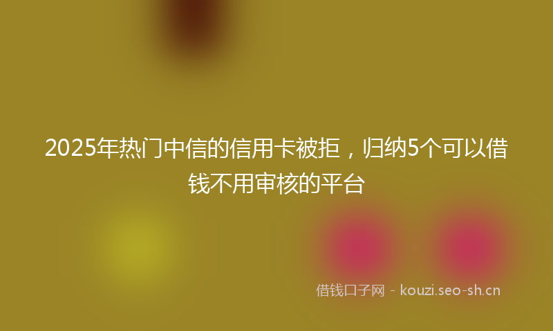2025年热门中信的信用卡被拒，归纳5个可以借钱不用审核的平台