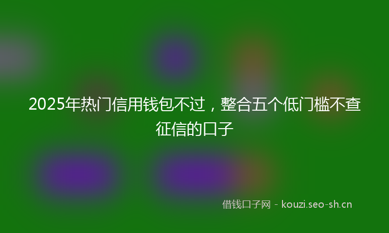 2025年热门信用钱包不过，整合五个低门槛不查征信的口子