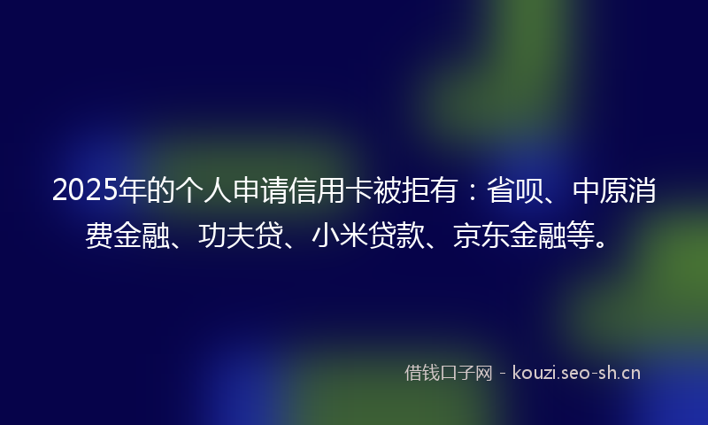 2025年的个人申请信用卡被拒有：省呗、中原消费金融、功夫贷、小米贷款、京东金融等。
