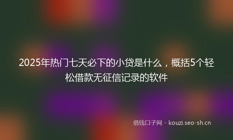 2025年热门七天必下的小贷是什么，概括5个轻松借款无征信记录的软件