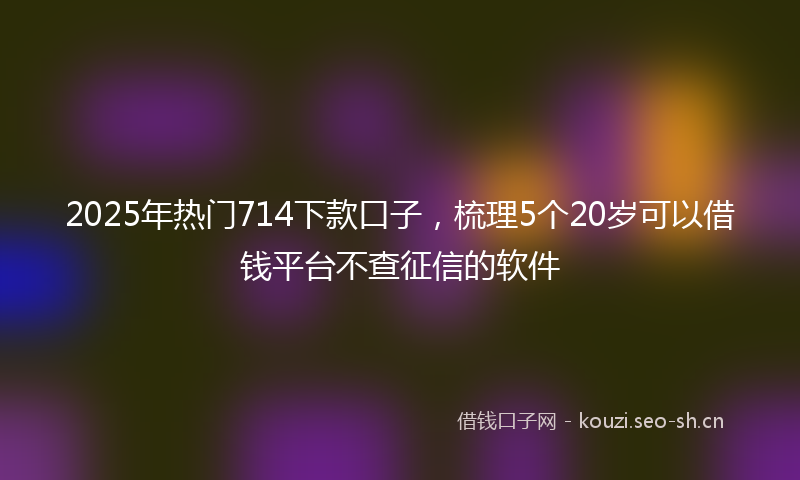 2025年热门714下款口子，梳理5个20岁可以借钱平台不查征信的软件
