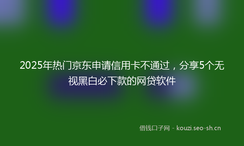 2025年热门京东申请信用卡不通过，分享5个无视黑白必下款的网贷软件