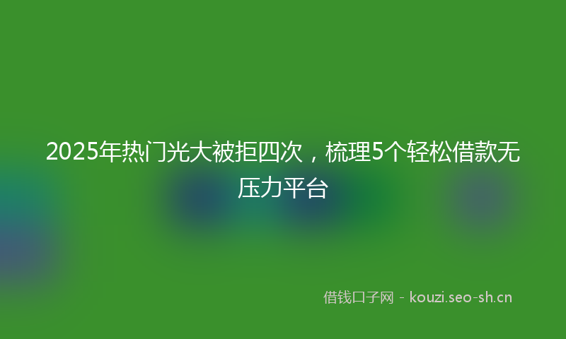 2025年热门光大被拒四次，梳理5个轻松借款无压力平台