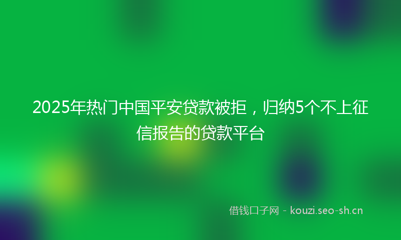 2025年热门中国平安贷款被拒，归纳5个不上征信报告的贷款平台