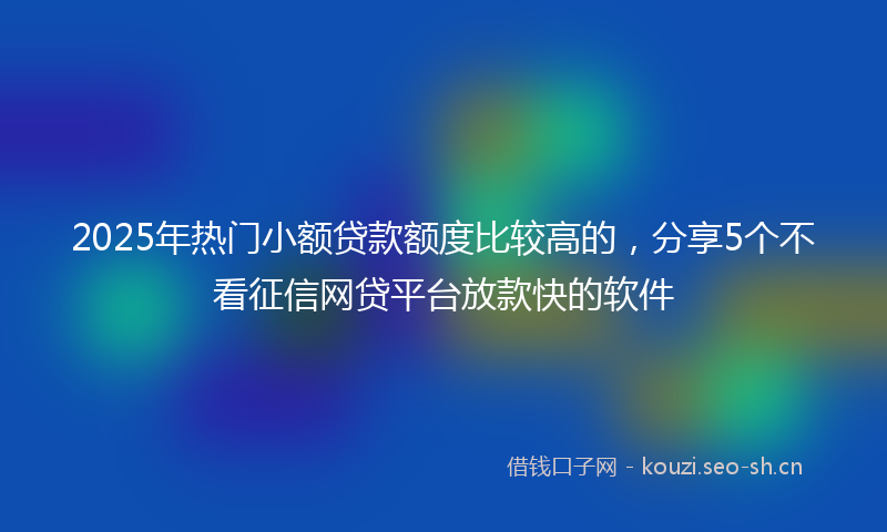 2025年热门小额贷款额度比较高的，分享5个不看征信网贷平台放款快的软件