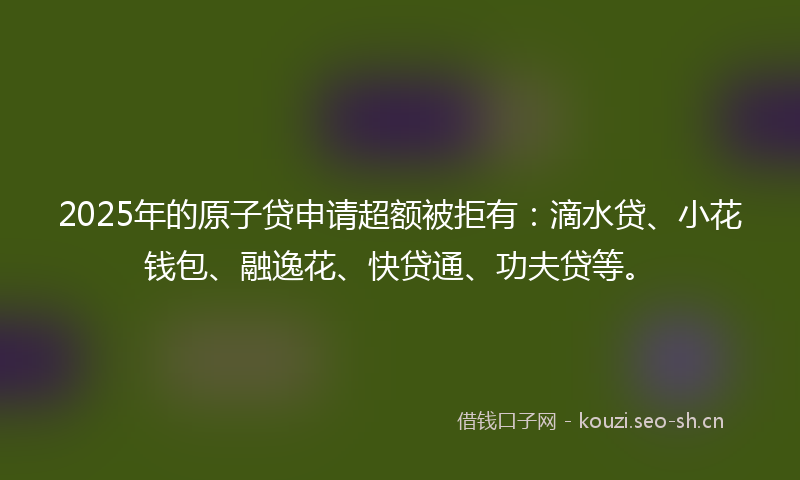 2025年的原子贷申请超额被拒有：滴水贷、小花钱包、融逸花、快贷通、功夫贷等。