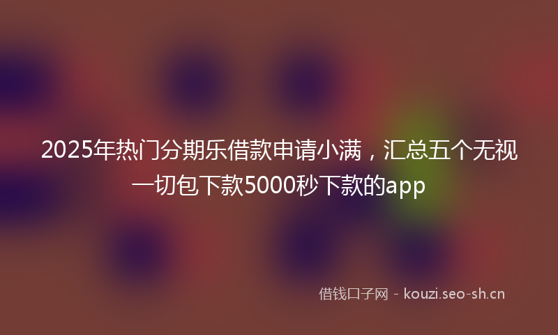 2025年热门分期乐借款申请小满，汇总五个无视一切包下款5000秒下款的app