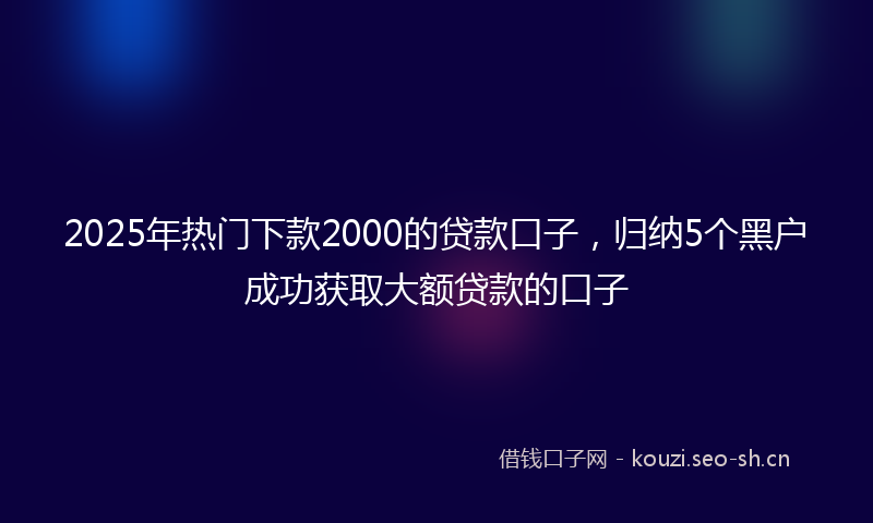 2025年热门下款2000的贷款口子，归纳5个黑户成功获取大额贷款的口子
