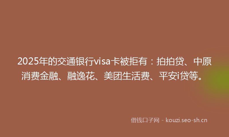 2025年的交通银行visa卡被拒有：拍拍贷、中原消费金融、融逸花、美团生活费、平安i贷等。