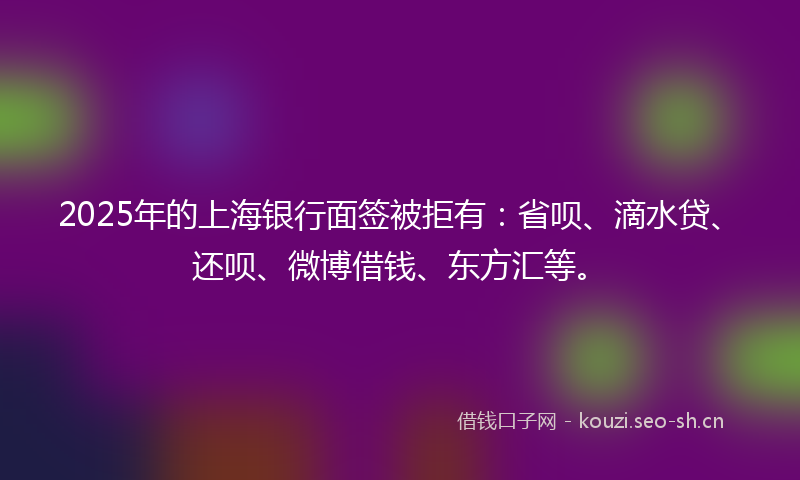 2025年的上海银行面签被拒有：省呗、滴水贷、还呗、微博借钱、东方汇等。