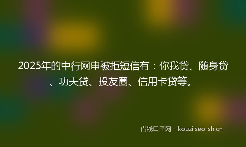 2025年的中行网申被拒短信有：你我贷、随身贷、功夫贷、投友圈、信用卡贷等。