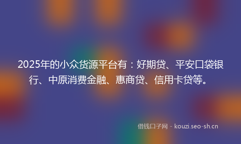 2025年的小众货源平台有:好期贷、平安口袋银行、中原消费金融、惠商贷、信用卡贷等。