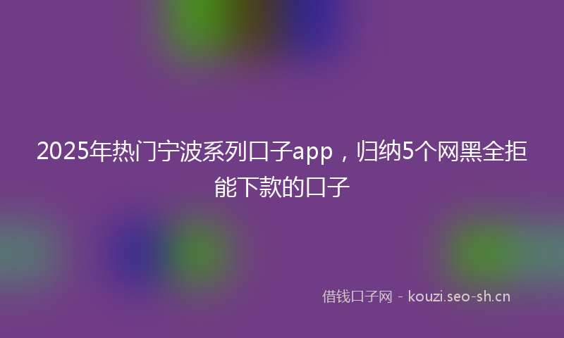 2025年热门宁波系列口子app，归纳5个网黑全拒能下款的口子