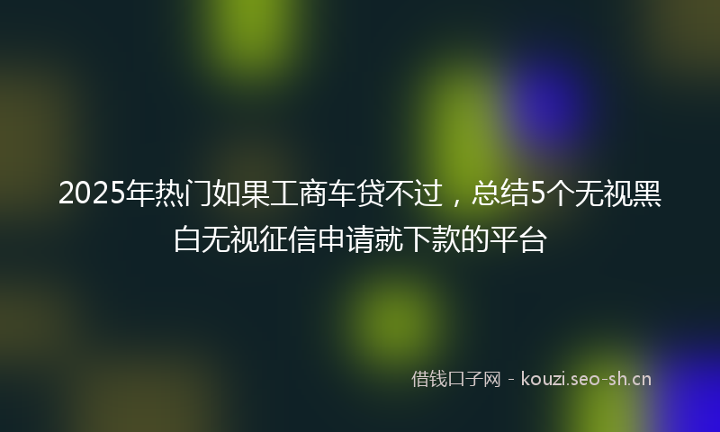 2025年热门如果工商车贷不过，总结5个无视黑白无视征信申请就下款的平台