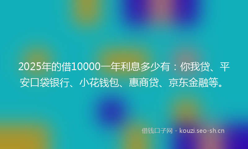 2025年的借10000一年利息多少有：你我贷、平安口袋银行、小花钱包、惠商贷、京东金融等。