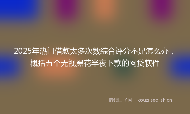 2025年热门借款太多次数综合评分不足怎么办，概括五个无视黑花半夜下款的网贷软件