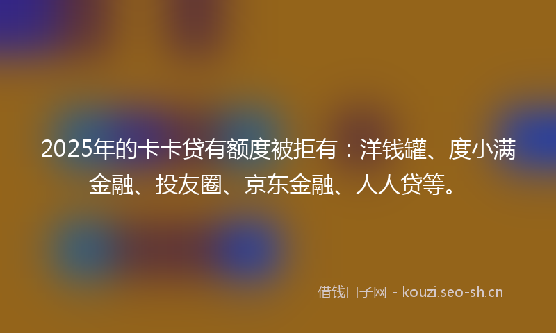 2025年的卡卡贷有额度被拒有：洋钱罐、度小满金融、投友圈、京东金融、人人贷等。