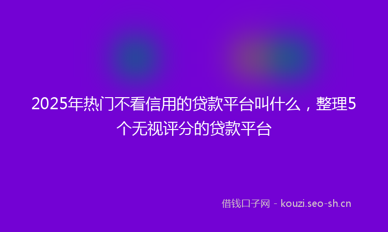 2025年热门不看信用的贷款平台叫什么，整理5个无视评分的贷款平台