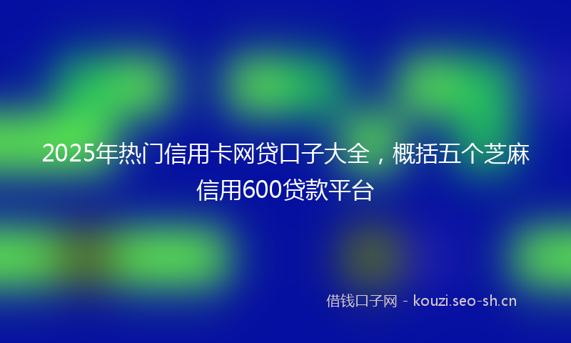 2025年热门信用卡网贷口子大全，概括五个芝麻信用600贷款平台