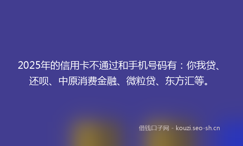 2025年的信用卡不通过和手机号码有：你我贷、还呗、中原消费金融、微粒贷、东方汇等。