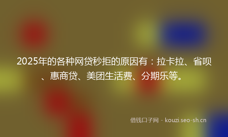 2025年的各种网贷秒拒的原因有：拉卡拉、省呗、惠商贷、美团生活费、分期乐等。