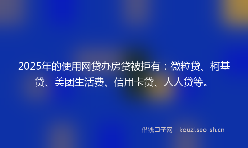 2025年的使用网贷办房贷被拒有：微粒贷、柯基贷、美团生活费、信用卡贷、人人贷等。