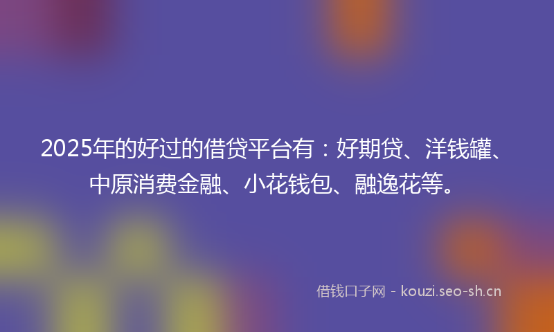 2025年的好过的借贷平台有：好期贷、洋钱罐、中原消费金融、小花钱包、融逸花等。