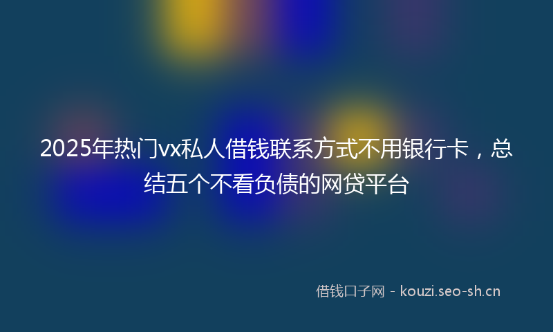2025年热门vx私人借钱联系方式不用银行卡，总结五个不看负债的网贷平台