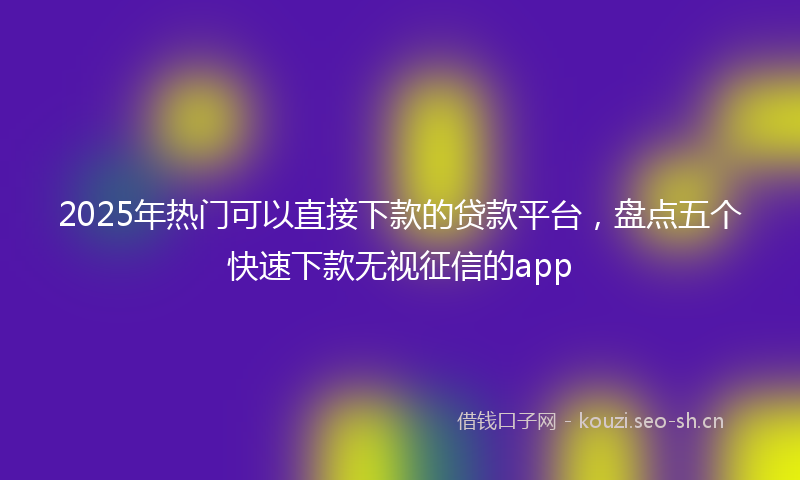 2025年热门可以直接下款的贷款平台，盘点五个快速下款无视征信的app