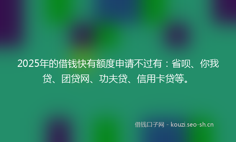 2025年的借钱快有额度申请不过有：省呗、你我贷、团贷网、功夫贷、信用卡贷等。