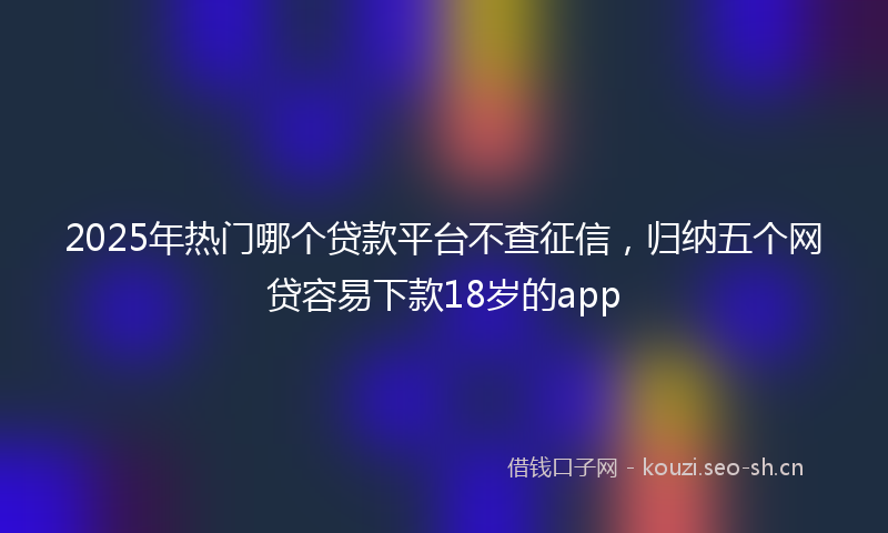 2025年热门哪个贷款平台不查征信，归纳五个网贷容易下款18岁的app
