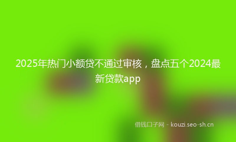 2025年热门小额贷不通过审核，盘点五个2024最新贷款app