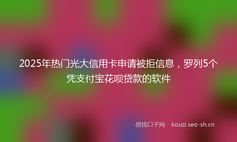 2025年热门光大信用卡申请被拒信息，罗列5个凭支付宝花呗贷款的软件