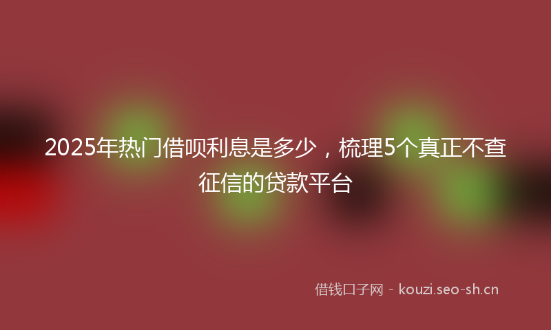 2025年热门借呗利息是多少，梳理5个真正不查征信的贷款平台