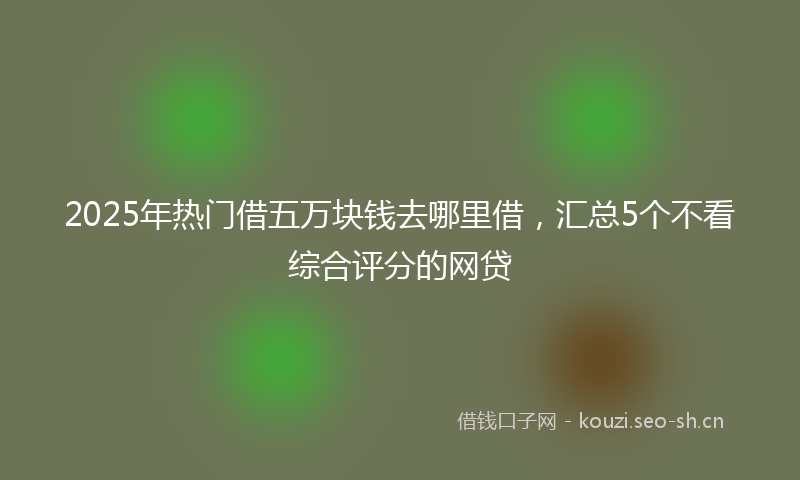 2025年热门借五万块钱去哪里借，汇总5个不看综合评分的网贷