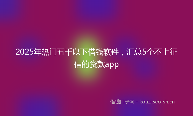 2025年热门五千以下借钱软件，汇总5个不上征信的贷款app