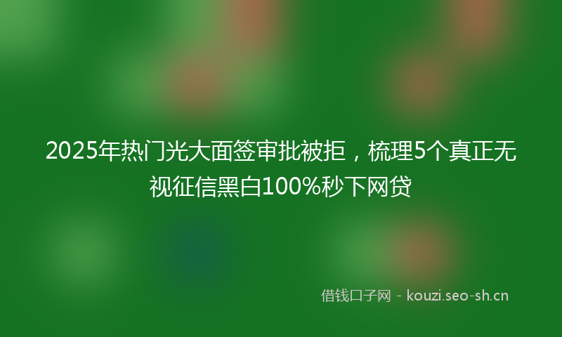 2025年热门光大面签审批被拒，梳理5个真正无视征信黑白100%秒下网贷