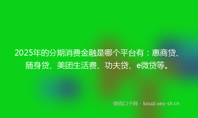 2025年的分期消费金融是哪个平台有：惠商贷、随身贷、美团生活费、功夫贷、e微贷等。