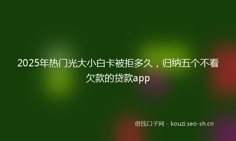 2025年热门光大小白卡被拒多久，归纳五个不看欠款的贷款app