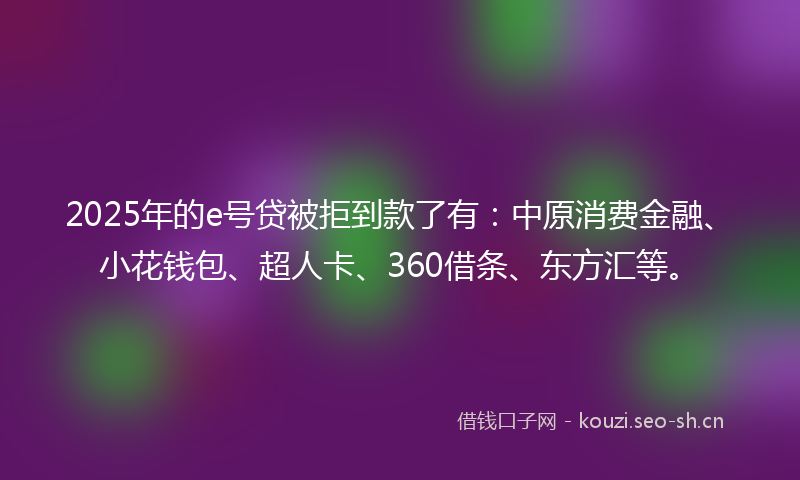 2025年的e号贷被拒到款了有：中原消费金融、小花钱包、超人卡、360借条、东方汇等。