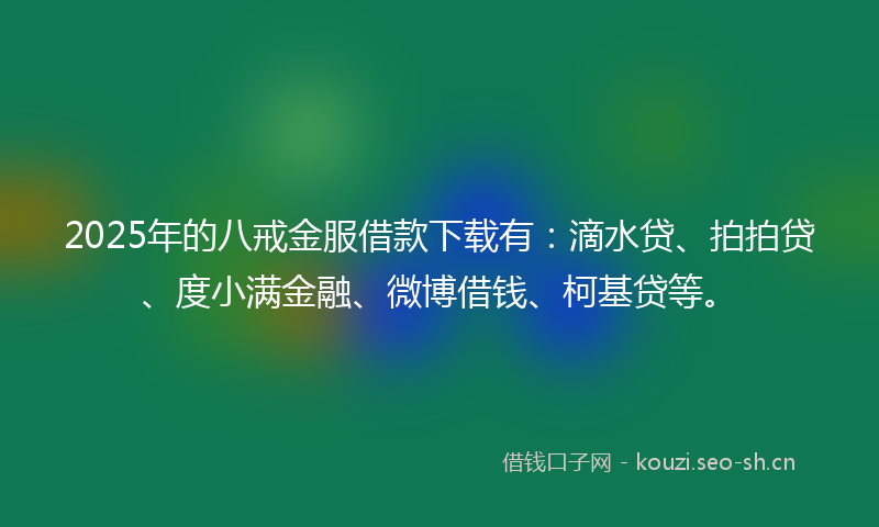 2025年的八戒金服借款下载有：滴水贷、拍拍贷、度小满金融、微博借钱、柯基贷等。