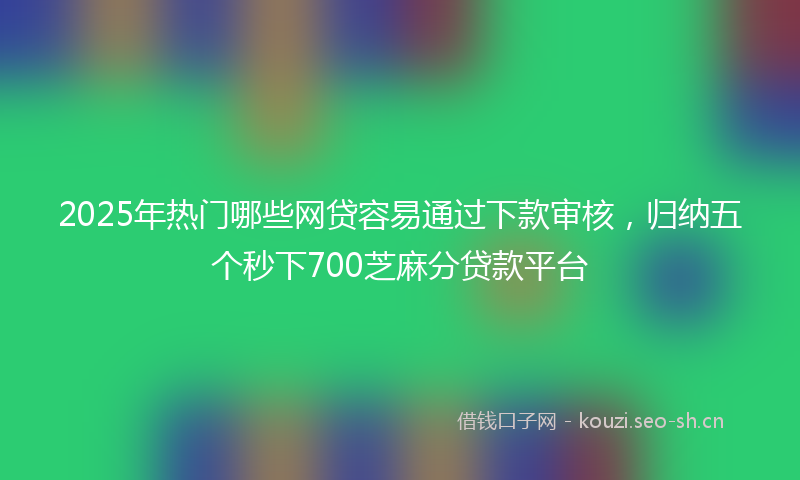2025年热门哪些网贷容易通过下款审核，归纳五个秒下700芝麻分贷款平台