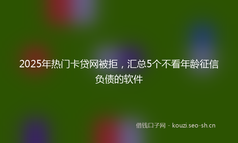 2025年热门卡贷网被拒，汇总5个不看年龄征信负债的软件