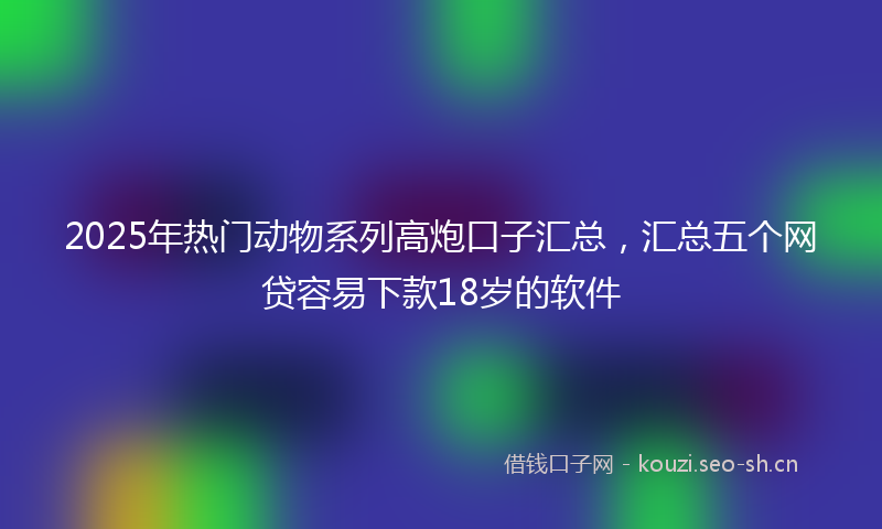 2025年热门动物系列高炮口子汇总，汇总五个网贷容易下款18岁的软件