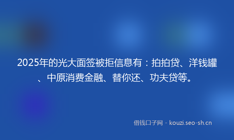 2025年的光大面签被拒信息有：拍拍贷、洋钱罐、中原消费金融、替你还、功夫贷等。
