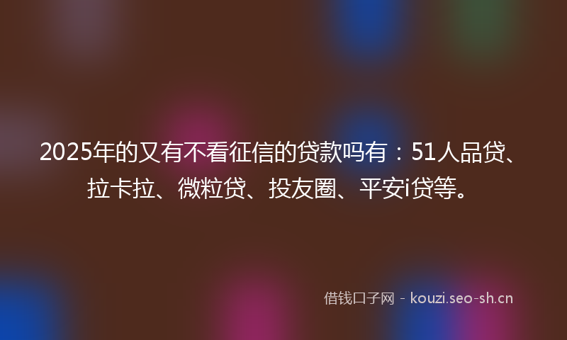 2025年的又有不看征信的贷款吗有：51人品贷、拉卡拉、微粒贷、投友圈、平安i贷等。