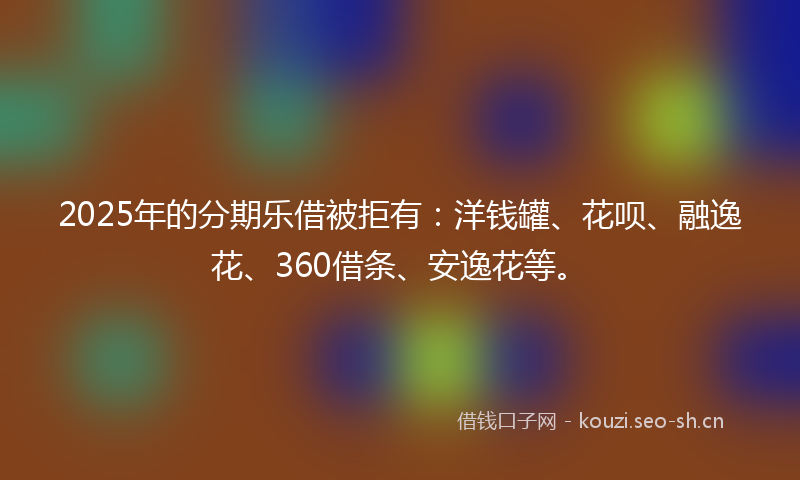 2025年的分期乐借被拒有：洋钱罐、花呗、融逸花、360借条、安逸花等。